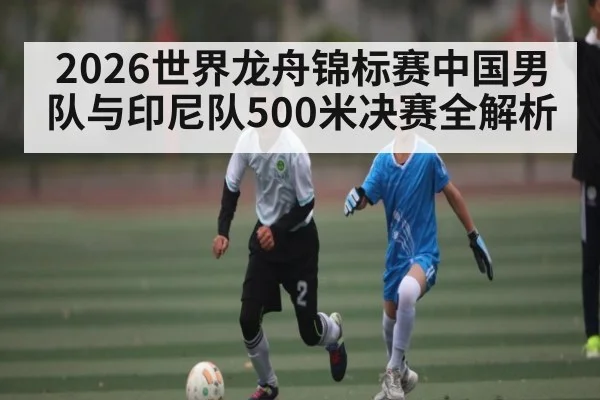 2026世界龙舟锦标赛中国男队与印尼队500米决赛全解析
