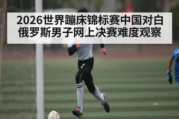 2026世界蹦床锦标赛中国对白俄罗斯男子网上决赛难度观察 | kaiyun